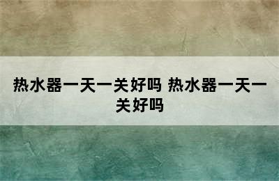 热水器一天一关好吗 热水器一天一关好吗